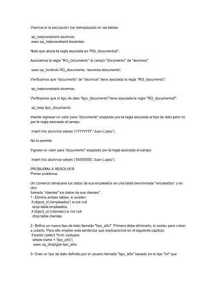 Veamos si la asociación fue reemplazada en las tablas:

sp_helpconstraint alumnos;
exec sp_helpconstraint docentes;

Note que ahora la regla asociada es "RG_documento2".

Asociamos la regla "RG_documento" al campo "documento" de "alumnos":

exec sp_bindrule RG_documento, 'alumnos.documento';

Verificamos que "documento" de "alumnos" tiene asociada la regla "RG_documento":

sp_helpconstraint alumnos;

Verificamos que el tipo de dato "tipo_documento" tiene asociada la regla "RG_documento2":

sp_help tipo_documento;

Intente ingresar un valor para "documento" aceptado por la regla asociada al tipo de dato pero no
por la regla asociada al campo:

insert into alumnos values ('77777777','Juan Lopez');

No lo permite.

Ingrese un valor para "documento" aceptado por la regla asociada al campo:

insert into alumnos values ('55555555','Juan Lopez');

PROBLEMA A RESOLVER
Primer problema:

Un comercio almacena los datos de sus empleados en una tabla denominada "empleados" y en
otra
llamada "clientes" los datos de sus clientes".
1- Elimine ambas tablas, si existen:
 if object_id ('empleados') is not null
  drop table empleados;
 if object_id ('clientes') is not null
  drop table clientes;

2- Defina un nuevo tipo de dato llamado "tipo_año". Primero debe eliminarlo, si existe, para volver
a crearlo. Para ello emplee esta sentencia que explicaremos en el siguiente capítulo:
 if exists (select *from systypes
  where name = 'tipo_año')
   exec sp_droptype tipo_año;

3- Cree un tipo de dato definido por el usuario llamado "tipo_año" basado en el tipo "int" que
 