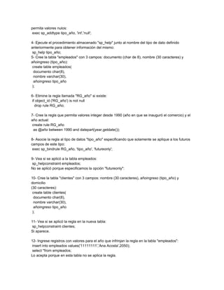 permita valores nulos:
 exec sp_addtype tipo_año, 'int','null';

4- Ejecute el procedimiento almacenado "sp_help" junto al nombre del tipo de dato definido
anteriormente para obtener información del mismo:
 sp_help tipo_año;
5- Cree la tabla "empleados" con 3 campos: documento (char de 8), nombre (30 caracteres) y
añoingreso (tipo_año):
 create table empleados(
  documento char(8),
  nombre varchar(30),
  añoingreso tipo_año
 );

6- Elimine la regla llamada "RG_año" si existe:
 if object_id ('RG_año') is not null
   drop rule RG_año;

7- Cree la regla que permita valores integer desde 1990 (año en que se inauguró el comercio) y el
año actual:
 create rule RG_año
  as @año between 1990 and datepart(year,getdate());

8- Asocie la regla al tipo de datos "tipo_año" especificando que solamente se aplique a los futuros
campos de este tipo:
 exec sp_bindrule RG_año, 'tipo_año', 'futureonly';

9- Vea si se aplicó a la tabla empleados:
 sp_helpconstraint empleados;
No se aplicó porque especificamos la opción "futureonly":

10- Cree la tabla "clientes" con 3 campos: nombre (30 caracteres), añoingreso (tipo_año) y
domicilio
(30 caracteres):
 create table clientes(
  documento char(8),
  nombre varchar(30),
  añoingreso tipo_año
 );

11- Vea si se aplicó la regla en la nueva tabla:
 sp_helpconstraint clientes;
Si aparece.

12- Ingrese registros con valores para el año que infrinjan la regla en la tabla "empleados":
 insert into empleados values('11111111','Ana Acosta',2050);
 select *from empleados;
Lo acepta porque en esta tabla no se aplica la regla.
 
