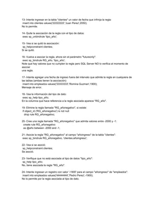 13- Intente ingresar en la tabla "clientes" un valor de fecha que infrinja la regla:
 insert into clientes values('22222222','Juan Perez',2050);
No lo permite.

14- Quite la asociación de la regla con el tipo de datos:
 exec sp_unbindrule 'tipo_año';

15- Vea si se quitó la asociación:
 sp_helpconstraint clientes;
Si se quitó.

16- Vuelva a asociar la regla, ahora sin el parámetro "futureonly":
 exec sp_bindrule RG_año, 'tipo_año';
Note que hay valores que no cumplen la regla pero SQL Server NO lo verifica al momento de
asociar
una regla.

17- Intente agregar una fecha de ingreso fuera del intervalo que admite la regla en cualquiera de
las tablas (ambas tienen la asociación):
 insert into empleados values('33333333','Romina Guzman',1900);
Mensaje de error.

18- Vea la información del tipo de dato:
 exec sp_help tipo_año;
En la columna que hace referencia a la regla asociada aparece "RG_año".

19- Elimine la regla llamada "RG_añonegativo", si existe:
 if object_id ('RG_añonegativo') is not null
   drop rule RG_añonegativo;

20- Cree una regla llamada "RG_añonegativo" que admita valores entre -2000 y -1:
 create rule RG_añonegativo
 as @año between -2000 and -1;

21- Asocie la regla "RG_añonegativo" al campo "añoingreso" de la tabla "clientes":
 exec sp_bindrule RG_añonegativo, 'clientes.añoingreso';

22- Vea si se asoció:
 sp_helpconstraint clientes;
Se asoció.

23- Verifique que no está asociada al tipo de datos "tipo_año":
 sp_help tipo_año;
No, tiene asociada la regla "RG_año".

24- Intente ingresar un registro con valor '-1900' para el campo "añoingreso" de "empleados":
 insert into empleados values('44444444','Pedro Perez',-1900);
No lo permite por la regla asociada al tipo de dato.
 