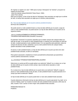 25- Ingrese un registro con valor '-1900' para el campo "añoingreso" de "clientes" y recupere los
registros de dicha tabla:
 insert into clientes values('44444444','Pedro Perez',-1900);
 select *from clientes;
Note que se ingreso, si bien el tipo de dato de "añoingreso" tiene asociada una regla que no admite
tal valor, el campo tiene asociada una regla que si lo admite y ésta prevalece.


89 - Tipo de dato definido por el usuario (valores predeterminados)
DETALLE DE CONCEPTO

Se puede asociar un valor predeterminado a un tipo de datos definido por el usuario. Luego de
crear un valor predeterminado, se puede asociar a un tipo de dato definido por el usuario con la
siguiente sintaxis:

 exec sp_bindefault NOMBREVALORPREDETERMINADO,
'TIPODEDATODEFINIDOPORELUSUARIO','futureonly';

El parámetro "futureonly" es opcional, especifica que si existen campos (de cualquier tabla) con
este tipo de dato, no se asocien al valor predeterminado; si creamos una nueva tabla con este tipo
de dato, si estará asociado al valor predeterminado. Si no se especifica este parámetro, todos los
campos de este tipo de dato, existentes o que se creen posteriormente (de cualquier tabla),
quedan asociados al valor predeterminado.

Si asocia un valor predeterminado a un tipo de dato definido por el usuario que tiene otro valor
predeterminado asociado, el último lo reemplaza.

Para quitar la asociación, empleamos el mismo procedimiento almacenado que aprendimos
cuando quitamos asociaciones a campos:

sp_unbindefault 'TIPODEDATODEFINIDOPORELUSUARIO';

Debe tener en cuenta que NO se puede aplicar una restricción "default" en un campo con un tipo
de datos definido por el usuario si dicho campo o tipo de dato tienen asociado un valor
predeterminado.

Si un campo de un tipo de dato definido por el usuario tiene una restricción "default" y luego se
asocia un valor predeterminado al tipo de dato, el valor predeterminado no queda asociado en el
campo que tiene la restricción "default".

Un tipo de dato definido por el usuario puede tener un solo valor predeterminado asociado.

Cuando obtenemos información del tipo da dato definido por el usuario ejecutando "sp_help", en la
columna "default_name" se muestra el nombre del valor predeterminado asociado a dicho tipo de
dato; muestra "none" cuando no tiene ningún valor predeterminado asociado.

PROBLEMA RESUELTO
Problema:
 