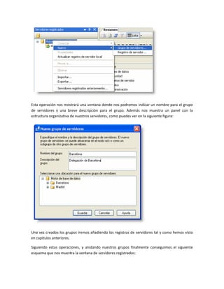 Esta operación nos mostrará una ventana donde nos podremos indicar un nombre para el grupo
de servidores y una breve descripción para el grupo. Además nos muestra un panel con la
estructura organizativa de nuestros servidores, como puedes ver en la siguiente figura:




Una vez creados los grupos iremos añadiendo los registros de servidores tal y como hemos visto
en capítulos anteriores.

Siguiendo estas operaciones, y anidando nuestros grupos finalmente conseguimos el siguiente
esquema que nos muestra la ventana de servidores registrados:
 
