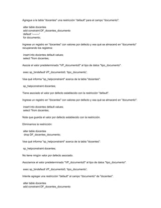 Agregue a la tabla "docentes" una restricción "default" para el campo "documento":

alter table docentes
add constraint DF_docentes_documento
default '--------'
for documento;

Ingrese un registro en "docentes" con valores por defecto y vea qué se almacenó en "documento"
recuperando los registros:

insert into docentes default values;
select *from docentes;

Asocie el valor predeterminado "VP_documento0" al tipo de datos "tipo_documento":

exec sp_bindefault VP_documento0, 'tipo_documento';

Vea qué informa "sp_helpconstraint" acerca de la tabla "docentes":

sp_helpconstraint docentes;

Tiene asociado el valor por defecto establecido con la restricción "default".

Ingrese un registro en "docentes" con valores por defecto y vea qué se almacenó en "documento":

insert into docentes default values;
select *from docentes;

Note que guarda el valor por defecto establecido con la restricción.

Eliminamos la restricción:

alter table docentes
drop DF_docentes_documento;

Vea qué informa "sp_helpconstraint" acerca de la tabla "docentes":

sp_helpconstraint docentes;

No tiene ningún valor por defecto asociado.

Asociamos el valor predeterminado "VP_documento0" al tipo de datos "tipo_documento":

exec sp_bindefault VP_documento0, 'tipo_documento';

Intente agregar una restricción "default" al campo "documento" de "docentes":

alter table docentes
add constraint DF_docentes_documento
 