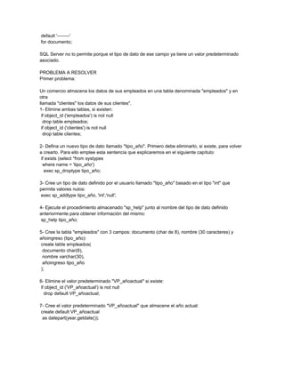 default '--------'
for documento;

SQL Server no lo permite porque el tipo de dato de ese campo ya tiene un valor predeterminado
asociado.

PROBLEMA A RESOLVER
Primer problema:

Un comercio almacena los datos de sus empleados en una tabla denominada "empleados" y en
otra
llamada "clientes" los datos de sus clientes".
1- Elimine ambas tablas, si existen:
 if object_id ('empleados') is not null
  drop table empleados;
 if object_id ('clientes') is not null
  drop table clientes;

2- Defina un nuevo tipo de dato llamado "tipo_año". Primero debe eliminarlo, si existe, para volver
a crearlo. Para ello emplee esta sentencia que explicaremos en el siguiente capítulo:
 if exists (select *from systypes
  where name = 'tipo_año')
   exec sp_droptype tipo_año;

3- Cree un tipo de dato definido por el usuario llamado "tipo_año" basado en el tipo "int" que
permita valores nulos:
 exec sp_addtype tipo_año, 'int','null';

4- Ejecute el procedimiento almacenado "sp_help" junto al nombre del tipo de dato definido
anteriormente para obtener información del mismo:
 sp_help tipo_año;

5- Cree la tabla "empleados" con 3 campos: documento (char de 8), nombre (30 caracteres) y
añoingreso (tipo_año):
 create table empleados(
  documento char(8),
  nombre varchar(30),
  añoingreso tipo_año
 );

6- Elimine el valor predeterminado "VP_añoactual" si existe:
 if object_id ('VP_añoactual') is not null
   drop default VP_añoactual;

7- Cree el valor predeterminado "VP_añoactual" que almacene el año actual:
 create default VP_añoactual
  as datepart(year,getdate());
 
