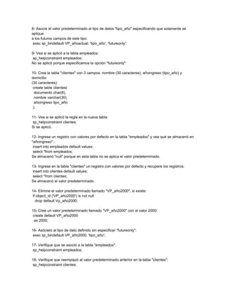8- Asocie el valor predeterminado al tipo de datos "tipo_año" especificando que solamente se
aplique
a los futuros campos de este tipo:
 exec sp_bindefault VP_añoactual, 'tipo_año', 'futureonly';

9- Vea si se aplicó a la tabla empleados:
 sp_helpconstraint empleados;
No se aplicó porque especificamos la opción "futureonly":

10- Cree la tabla "clientes" con 3 campos: nombre (30 caracteres), añoingreso (tipo_año) y
domicilio
(30 caracteres):
 create table clientes(
  documento char(8),
  nombre varchar(30),
  añoingreso tipo_año
 );

11- Vea si se aplicó la regla en la nueva tabla:
 sp_helpconstraint clientes;
Si se aplicó.

12- Ingrese un registro con valores por defecto en la tabla "empleados" y vea qué se almacenó en
"añoingreso":
 insert into empleados default values;
 select *from empleados;
Se almacenó "null" porque en esta tabla no se aplica el valor predeterminado.

13- Ingrese en la tabla "clientes" un registro con valores por defecto y recupere los registros:
 insert into clientes default values;
 select *from clientes;
Se almacenó el valor predeterminado.

14- Elimine el valor predeterminado llamado "VP_año2000", si existe:
 if object_id ('VP_año2000') is not null
   drop default Vp_año2000;

15- Cree un valor predeterminado llamado "VP_año2000" con el valor 2000:
 create default VP_año2000
  as 2000;

16- Asócielo al tipo de dato definido sin especificar "futureonly":
 exec sp_bindefault VP_año2000, 'tipo_año';

17- Verifique que se asoció a la tabla "empleados":
 sp_helpconstraint empleados;

18- Verifique que reemplazó al valor predeterminado anterior en la tabla "clientes":
 sp_helpconstraint clientes;
 