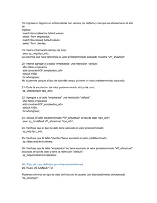 18- Ingrese un registro en ambas tablas con valores por defecto y vea qué se almacenó en el año
de
ingreso:
 insert into empleados default values;
 select *from empleados;
 insert into clientes default values;
 select *from clientes;

19- Vea la información del tipo de dato:
 exec sp_help tipo_año;
La columna que hace referencia al valor predeterminado asociado muestra "VP_año2000".

20- Intente agregar a la tabla "empleados" una restricción "default":
 alter table empleados
 add constraint DF_empleados_año
 default 1990
 for añoingreso;
No lo permite porque el tipo de dato del campo ya tiene un valor predeterminado asociado.

21- Quite la asociación del valor predeterminado al tipo de dato:
 sp_unbindefault 'tipo_año';

22- Agregue a la tabla "empleados" una restricción "default":
 alter table empleados
 add constraint DF_empleados_año
 default 1990
 for añoingreso;

23- Asocie el valor predeterminado "VP_añoactual" al tipo de dato "tipo_año":
 exec sp_bindefault VP_añoactual, 'tipo_año';

24- Verifique que el tipo de dato tiene asociado el valor predeterminado:
 sp_help tipo_año;

25- Verifique que la tabla "clientes" tiene asociado el valor predeterminado:
 sp_helpconstraint clientes;

26- Verifique que la tabla "empleados" no tiene asociado el valor predeterminado "VP_añoactual"
asociado al tipo de dato y tiene la restricción "default":
 sp_helpconstraint empleados;


90 - Tipo de dato definido por el usuario (eliminar)
DETALLE DE CONCEPTO

Podemos eliminar un tipo de dato definido por el usuario con el procedimiento almacenado
"sp_droptype":
 