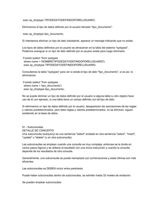 exec sp_droptype TIPODEDATODEFINIDOPORELUSUARIO;

Eliminamos el tipo de datos definido por el usuario llamado "tipo_documento":

exec sp_droptype tipo_documento;

Si intentamos eliminar un tipo de dato inexistente, aparece un mensaje indicando que no existe.

Los tipos de datos definidos por el usuario se almacenan en la tabla del sistema "systypes".
Podemos averiguar si un tipo de dato definido por el usuario existe para luego eliminarlo:

if exists (select *from systypes
 where name = 'NOMBRETIPODEDATODEFINIDOPORELUSUARIO')
 exec sp_droptype TIPODEDATODEFINIDOPORELUSUARIO;

Consultamos la tabla "systypes" para ver si existe el tipo de dato "tipo_documento", si es así, lo
eliminamos:

if exists (select *from systypes
 where name = 'tipo_documento')
 exec sp_droptype tipo_documento;

No se puede eliminar un tipo de datos definido por el usuario si alguna tabla (u otro objeto) hace
uso de él; por ejemplo, si una tabla tiene un campo definido con tal tipo de dato.

Si eliminamos un tipo de datos definido por el usuario, desaparecen las asociaciones de las reglas
y valores predeterminados, pero tales reglas y valores predeterminados, no se eliminan, siguen
existiendo en la base de datos.




91 - Subconsultas
DETALLE DE CONCEPTO
Una subconsulta (subquery) es una sentencia "select" anidada en otra sentencia "select", "insert",
"update" o "delete" (o en otra subconsulta).

Las subconsultas se emplean cuando una consulta es muy compleja, entonces se la divide en
varios pasos lógicos y se obtiene el resultado con una única instrucción y cuando la consulta
depende de los resultados de otra consulta.

Generalmente, una subconsulta se puede reemplazar por combinaciones y estas últimas son más
eficientes.

Las subconsultas se DEBEN incluir entre paréntesis.

Puede haber subconsultas dentro de subconsultas, se admiten hasta 32 niveles de anidación.

Se pueden emplear subconsultas:
 