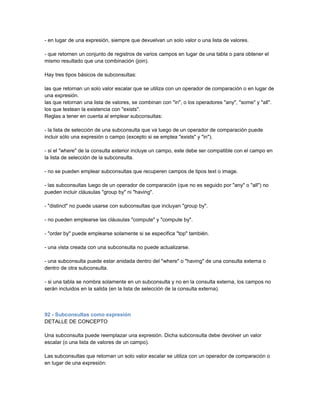 - en lugar de una expresión, siempre que devuelvan un solo valor o una lista de valores.

- que retornen un conjunto de registros de varios campos en lugar de una tabla o para obtener el
mismo resultado que una combinación (join).

Hay tres tipos básicos de subconsultas:

las que retornan un solo valor escalar que se utiliza con un operador de comparación o en lugar de
una expresión.
las que retornan una lista de valores, se combinan con "in", o los operadores "any", "some" y "all".
los que testean la existencia con "exists".
Reglas a tener en cuenta al emplear subconsultas:

- la lista de selección de una subconsulta que va luego de un operador de comparación puede
incluir sólo una expresión o campo (excepto si se emplea "exists" y "in").

- si el "where" de la consulta exterior incluye un campo, este debe ser compatible con el campo en
la lista de selección de la subconsulta.

- no se pueden emplear subconsultas que recuperen campos de tipos text o image.

- las subconsultas luego de un operador de comparación (que no es seguido por "any" o "all") no
pueden incluir cláusulas "group by" ni "having".

- "distinct" no puede usarse con subconsultas que incluyan "group by".

- no pueden emplearse las cláusulas "compute" y "compute by".

- "order by" puede emplearse solamente si se especifica "top" también.

- una vista creada con una subconsulta no puede actualizarse.

- una subconsulta puede estar anidada dentro del "where" o "having" de una consulta externa o
dentro de otra subconsulta.

- si una tabla se nombra solamente en un subconsulta y no en la consulta externa, los campos no
serán incluidos en la salida (en la lista de selección de la consulta externa).



92 - Subconsultas como expresión
DETALLE DE CONCEPTO

Una subconsulta puede reemplazar una expresión. Dicha subconsulta debe devolver un valor
escalar (o una lista de valores de un campo).

Las subconsultas que retornan un solo valor escalar se utiliza con un operador de comparación o
en lugar de una expresión:
 