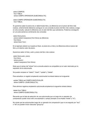 select CAMPOS
 from TABLA
 where CAMPO OPERADOR (SUBCONSULTA);

select CAMPO OPERADOR (SUBCONSULTA)
 from TABLA;

Si queremos saber el precio de un determinado libro y la diferencia con el precio del libro más
costoso, anteriormente debíamos averiguar en una consulta el precio del libro más costoso y luego,
en otra consulta, calcular la diferencia con el valor del libro que solicitamos. Podemos conseguirlo
en una sola sentencia combinando dos consultas:

select titulo,precio,
 precio-(select max(precio) from libros) as diferencia
 from libros
 where titulo='Uno';

En el ejemplo anterior se muestra el título, el precio de un libro y la diferencia entre el precio del
libro y el máximo valor de precio.

Queremos saber el título, autor y precio del libro más costoso:

select titulo,autor, precio
 from libros
 where precio=
  (select max(precio) from libros);

Note que el campo del "where" de la consulta exterior es compatible con el valor retornado por la
expresión de la subconsulta.

Se pueden emplear en "select", "insert", "update" y "delete".

Para actualizar un registro empleando subconsulta la sintaxis básica es la siguiente:

update TABLA set CAMPO=NUEVOVALOR
where CAMPO= (SUBCONSULTA);

Para eliminar registros empleando subconsulta empleamos la siguiente sintaxis básica:

delete from TABLA
where CAMPO=(SUBCONSULTA);

Recuerde que la lista de selección de una subconsulta que va luego de un operador de
comparación puede incluir sólo una expresión o campo (excepto si se emplea "exists" o "in").

No olvide que las subconsultas luego de un operador de comparación (que no es seguido por "any"
o "all") no pueden incluir cláusulas "group by".
 