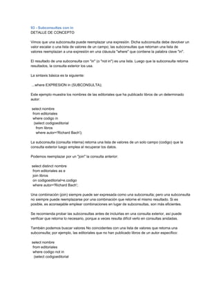 93 - Subconsultas con in
DETALLE DE CONCEPTO

Vimos que una subconsulta puede reemplazar una expresión. Dicha subconsulta debe devolver un
valor escalar o una lista de valores de un campo; las subconsultas que retornan una lista de
valores reemplazan a una expresión en una cláusula "where" que contiene la palabra clave "in".

El resultado de una subconsulta con "in" (o "not in") es una lista. Luego que la subconsulta retorna
resultados, la consulta exterior los usa.

La sintaxis básica es la siguiente:

...where EXPRESION in (SUBCONSULTA);

Este ejemplo muestra los nombres de las editoriales que ha publicado libros de un determinado
autor:

select nombre
 from editoriales
 where codigo in
  (select codigoeditorial
   from libros
   where autor='Richard Bach');

La subconsulta (consulta interna) retorna una lista de valores de un solo campo (codigo) que la
consulta exterior luego emplea al recuperar los datos.

Podemos reemplazar por un "join" la consulta anterior:

select distinct nombre
 from editoriales as e
 join libros
 on codigoeditorial=e.codigo
 where autor='Richard Bach';

Una combinación (join) siempre puede ser expresada como una subconsulta; pero una subconsulta
no siempre puede reemplazarse por una combinación que retorne el mismo resultado. Si es
posible, es aconsejable emplear combinaciones en lugar de subconsultas, son más eficientes.

Se recomienda probar las subconsultas antes de incluirlas en una consulta exterior, así puede
verificar que retorna lo necesario, porque a veces resulta difícil verlo en consultas anidadas.

También podemos buscar valores No coincidentes con una lista de valores que retorna una
subconsulta; por ejemplo, las editoriales que no han publicado libros de un autor específico:

select nombre
 from editoriales
 where codigo not in
  (select codigoeditorial
 