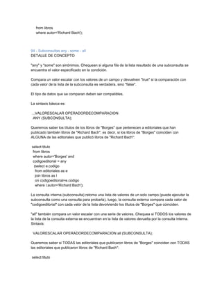 from libros
   where autor='Richard Bach');



94 - Subconsultas any - some - all
DETALLE DE CONCEPTO

"any" y "some" son sinónimos. Chequean si alguna fila de la lista resultado de una subconsulta se
encuentra el valor especificado en la condición.

Compara un valor escalar con los valores de un campo y devuelven "true" si la comparación con
cada valor de la lista de la subconsulta es verdadera, sino "false".

El tipo de datos que se comparan deben ser compatibles.

La sintaxis básica es:

...VALORESCALAR OPERADORDECOMPARACION
 ANY (SUBCONSULTA);

Queremos saber los títulos de los libros de "Borges" que pertenecen a editoriales que han
publicado también libros de "Richard Bach", es decir, si los libros de "Borges" coinciden con
ALGUNA de las editoriales que publicó libros de "Richard Bach":

select titulo
 from libros
 where autor='Borges' and
 codigoeditorial = any
  (select e.codigo
   from editoriales as e
   join libros as l
   on codigoeditorial=e.codigo
   where l.autor='Richard Bach');

La consulta interna (subconsulta) retorna una lista de valores de un solo campo (puede ejecutar la
subconsulta como una consulta para probarla), luego, la consulta externa compara cada valor de
"codigoeditorial" con cada valor de la lista devolviendo los títulos de "Borges" que coinciden.

"all" también compara un valor escalar con una serie de valores. Chequea si TODOS los valores de
la lista de la consulta externa se encuentran en la lista de valores devuelta por la consulta interna.
Sintaxis:

 VALORESCALAR OPERADORDECOMPARACION all (SUBCONSULTA);

Queremos saber si TODAS las editoriales que publicaron libros de "Borges" coinciden con TODAS
las editoriales que publicaron libros de "Richard Bach":

select titulo
 
