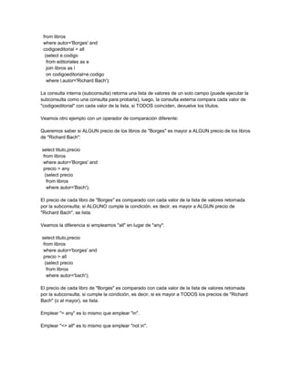 from libros
 where autor='Borges' and
 codigoeditorial = all
  (select e.codigo
   from editoriales as e
   join libros as l
   on codigoeditorial=e.codigo
   where l.autor='Richard Bach');

La consulta interna (subconsulta) retorna una lista de valores de un solo campo (puede ejecutar la
subconsulta como una consulta para probarla), luego, la consulta externa compara cada valor de
"codigoeditorial" con cada valor de la lista, si TODOS coinciden, devuelve los títulos.

Veamos otro ejemplo con un operador de comparación diferente:

Queremos saber si ALGUN precio de los libros de "Borges" es mayor a ALGUN precio de los libros
de "Richard Bach":

select titulo,precio
 from libros
 where autor='Borges' and
 precio > any
  (select precio
   from libros
   where autor='Bach');

El precio de cada libro de "Borges" es comparado con cada valor de la lista de valores retornada
por la subconsulta; si ALGUNO cumple la condición, es decir, es mayor a ALGUN precio de
"Richard Bach", se lista.

Veamos la diferencia si empleamos "all" en lugar de "any":

select titulo,precio
 from libros
 where autor='borges' and
 precio > all
  (select precio
   from libros
   where autor='bach');

El precio de cada libro de "Borges" es comparado con cada valor de la lista de valores retornada
por la subconsulta; si cumple la condición, es decir, si es mayor a TODOS los precios de "Richard
Bach" (o al mayor), se lista.

Emplear "= any" es lo mismo que emplear "in".

Emplear "<> all" es lo mismo que emplear "not in".
 