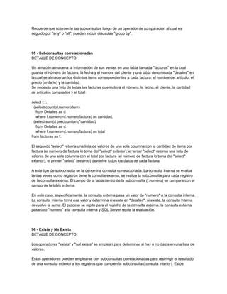 Recuerde que solamente las subconsultas luego de un operador de comparación al cual es
seguido por "any" o "all") pueden incluir cláusulas "group by".




95 - Subconsultas correlacionadas
DETALLE DE CONCEPTO

Un almacén almacena la información de sus ventas en una tabla llamada "facturas" en la cual
guarda el número de factura, la fecha y el nombre del cliente y una tabla denominada "detalles" en
la cual se almacenan los distintos items correspondientes a cada factura: el nombre del artículo, el
precio (unitario) y la cantidad.
Se necesita una lista de todas las facturas que incluya el número, la fecha, el cliente, la cantidad
de artículos comprados y el total:

select f.*,
  (select count(d.numeroitem)
   from Detalles as d
   where f.numero=d.numerofactura) as cantidad,
  (select sum(d.preciounitario*cantidad)
   from Detalles as d
   where f.numero=d.numerofactura) as total
from facturas as f;

El segundo "select" retorna una lista de valores de una sola columna con la cantidad de items por
factura (el número de factura lo toma del "select" exterior); el tercer "select" retorna una lista de
valores de una sola columna con el total por factura (el número de factura lo toma del "select"
exterior); el primer "select" (externo) devuelve todos los datos de cada factura.

A este tipo de subconsulta se la denomina consulta correlacionada. La consulta interna se evalúa
tantas veces como registros tiene la consulta externa, se realiza la subconsulta para cada registro
de la consulta externa. El campo de la tabla dentro de la subconsulta (f.numero) se compara con el
campo de la tabla externa.

En este caso, específicamente, la consulta externa pasa un valor de "numero" a la consulta interna.
La consulta interna toma ese valor y determina si existe en "detalles", si existe, la consulta interna
devuelve la suma. El proceso se repite para el registro de la consulta externa, la consulta externa
pasa otro "numero" a la consulta interna y SQL Server repite la evaluación.




96 - Exists y No Exists
DETALLE DE CONCEPTO

Los operadores "exists" y "not exists" se emplean para determinar si hay o no datos en una lista de
valores.

Estos operadores pueden emplearse con subconsultas correlacionadas para restringir el resultado
de una consulta exterior a los registros que cumplen la subconsulta (consulta interior). Estos
 