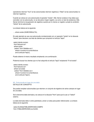 operadores retornan "true" (si las subconsultas retornan registros) o "false" (si las subconsultas no
retornan registros).

Cuando se coloca en una subconsulta el operador "exists", SQL Server analiza si hay datos que
coinciden con la subconsulta, no se devuelve ningún registro, es como un test de existencia; SQL
Server termina la recuperación de registros cuando por lo menos un registro cumple la condición
"where" de la subconsulta.

La sintaxis básica es la siguiente:

... where exists (SUBCONSULTA);

En este ejemplo se usa una subconsulta correlacionada con un operador "exists" en la cláusula
"where" para devolver una lista de clientes que compraron el artículo "lapiz":

select cliente,numero
 from facturas as f
 where exists
  (select *from Detalles as d
   where f.numero=d.numerofactura
   and d.articulo='lapiz');

Puede obtener el mismo resultado empleando una combinación.

Podemos buscar los clientes que no han adquirido el artículo "lapiz" empleando "if not exists":

select cliente,numero
 from facturas as f
 where not exists
  (select *from Detalles as d
   where f.numero=d.numerofactura
   and d.articulo='lapiz');



98 - Subconsulta en lugar de una tabla
DETALLE DE CONCEPTO

Se pueden emplear subconsultas que retornen un conjunto de registros de varios campos en lugar
de una tabla.

Se la denomina tabla derivada y se coloca en la cláusula "from" para que la use un "select"
externo.

La tabla derivada debe ir entre paréntesis y tener un alias para poder referenciarla. La sintaxis
básica es la siguiente:

select ALIASdeTABLADERIVADA.CAMPO
from (TABLADERIVADA) as ALIAS;
 