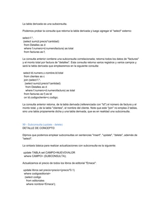 La tabla derivada es una subsonsulta.

Podemos probar la consulta que retorna la tabla derivada y luego agregar el "select" externo:

select f.*,
 (select sum(d.precio*cantidad)
  from Detalles as d
  where f.numero=d.numerofactura) as total
  from facturas as f;

La consulta anterior contiene una subconsulta correlacionada; retorna todos los datos de "facturas"
y el monto total por factura de "detalles". Esta consulta retorna varios registros y varios campos y
será la tabla derivada que emplearemos en la siguiente consulta:

select td.numero,c.nombre,td.total
 from clientes as c
 join (select f.*,
  (select sum(d.precio*cantidad)
   from Detalles as d
   where f.numero=d.numerofactura) as total
 from facturas as f) as td
 on td.codigocliente=c.codigo;

La consulta anterior retorna, de la tabla derivada (referenciada con "td") el número de factura y el
monto total, y de la tabla "clientes", el nombre del cliente. Note que este "join" no emplea 2 tablas,
sino una tabla propiamente dicha y una tabla derivada, que es en realidad una subconsulta.



99 - Subconsulta (update - delete)
DETALLE DE CONCEPTO

Dijimos que podemos emplear subconsultas en sentencias "insert", "update", "delete", además de
"select".

La sintaxis básica para realizar actualizaciones con subconsulta es la siguiente:

update TABLA set CAMPO=NUEVOVALOR
where CAMPO= (SUBCONSULTA);

Actualizamos el precio de todos los libros de editorial "Emece":

update libros set precio=precio+(precio*0.1)
where codigoeditorial=
 (select codigo
  from editoriales
  where nombre='Emece');
 