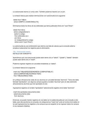 La subconsulta retorna un único valor. También podemos hacerlo con un join.

La sintaxis básica para realizar eliminaciones con subconsulta es la siguiente:

delete from TABLA
where CAMPO in (SUBCONSULTA);

Eliminamos todos los libros de las editoriales que tiene publicados libros de "Juan Perez":

delete from libros
where codigoeditorial in
 (select e.codigo
  from editoriales as e
  join libros
  on codigoeditorial=e.codigo
  where autor='Juan Perez');

La subconsulta es una combinación que retorna una lista de valores que la consulta externa
emplea al seleccionar los registros para la eliminación.

100 - Subconsulta (insert)
DETALLE DE CONCEPTO

Aprendimos que una subconsulta puede estar dentro de un "select", "update" y "delete"; también
puede estar dentro de un "insert".

Podemos ingresar registros en una tabla empleando un "select".

La sintaxis básica es la siguiente:

insert into TABLAENQUESEINGRESA (CAMPOSTABLA1)
 select (CAMPOSTABLACONSULTADA)
 from TABLACONSULTADA;

Un profesor almacena las notas de sus alumnos en una tabla llamada "alumnos". Tiene otra tabla
llamada "aprobados", con algunos campos iguales a la tabla "alumnos" pero en ella solamente
almacenará los alumnos que han aprobado el ciclo.

Ingresamos registros en la tabla "aprobados" seleccionando registros de la tabla "alumnos":

insert into aprobados (documento,nota)
 select (documento,nota)
  from alumnos;

Entonces, se puede insertar registros en una tabla con la salida devuelta por una consulta a otra
tabla; para ello escribimos la consulta y le anteponemos "insert into" junto al nombre de la tabla en
la cual ingresaremos los registros y los campos que se cargarán (si se ingresan todos los campos
no es necesario listarlos).
 