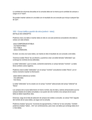 La cantidad de columnas devueltas en la consulta debe ser la misma que la cantidad de campos a
cargar en el "insert".

Se pueden insertar valores en una tabla con el resultado de una consulta que incluya cualquier tipo
de "join".




101 - Crear tabla a partir de otra (select - into)
DETALLE DE CONCEPTO

Podemos crear una tabla e insertar datos en ella en una sola sentencia consultando otra tabla (o
varias) con esta sintaxis:

select CAMPOSNUEVATABLA
 into NUEVATABLA
 from TABLA
 where CONDICION;

Es decir, se crea una nueva tabla y se inserta en ella el resultado de una consulta a otra tabla.

Tenemos la tabla "libros" de una librería y queremos crear una tabla llamada "editoriales" que
contenga los nombres de las editoriales.

La tabla "editoriales", que no existe, contendrá solamente un campo llamado "nombre". La tabla
libros contiene varios registros.

Podemos crear la tabla "editoriales" con el campo "nombre" consultando la tabla "libros" y en el
mismo momento insertar la información:

select distinct editorial as nombre
 into editoriales
 from libros;

La tabla "editoriales" se ha creado con el campo "nombre" seleccionado del campo "editorial" de
"libros".

Los campos de la nueva tabla tienen el mismo nombre, tipo de dato y valores almacenados que los
campos listados de la tabla consultada; si se quiere dar otro nombre a los campos de la nueva
tabla se deben especificar alias.

Entonces, luego de la lista de selección de campos de la tabla a consultar, se coloca "into" seguido
del nombre de la nueva tabla y se sigue con la consulta.

Podemos emplear "group by", funciones de agrupamiento y "order by" en las consultas. También
podemos emplear "select... into" con combinaciones, para crear una tabla que contenga datos de 2
o más tablas.
 