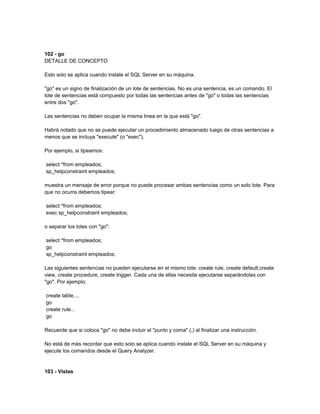 102 - go
DETALLE DE CONCEPTO

Esto solo se aplica cuando instale el SQL Server en su máquina.

"go" es un signo de finalización de un lote de sentencias. No es una sentencia, es un comando. El
lote de sentencias está compuesto por todas las sentencias antes de "go" o todas las sentencias
entre dos "go".

Las sentencias no deben ocupar la misma linea en la que está "go".

Habrá notado que no se puede ejecutar un procedimiento almacenado luego de otras sentencias a
menos que se incluya "execute" (o "exec").

Por ejemplo, si tipeamos:

select *from empleados;
sp_helpconstraint empleados;

muestra un mensaje de error porque no puede procesar ambas sentencias como un solo lote. Para
que no ocurra debemos tipear:

select *from empleados;
exec sp_helpconstraint empleados;

o separar los lotes con "go":

select *from empleados;
go
sp_helpconstraint empleados;

Las siguientes sentencias no pueden ejecutarse en el mismo lote: create rule, create default,create
view, create procedure, create trigger. Cada una de ellas necesita ejecutarse separándolas con
"go". Por ejemplo:

create table....
go
create rule...
go

Recuerde que si coloca "go" no debe incluir el "punto y coma" (;) al finalizar una instrucción.

No está de más recordar que esto solo se aplica cuando instale el SQL Server en su máquina y
ejecute los comandos desde el Query Analyzer.


103 - Vistas
 