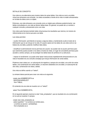 DETALLE DE CONCEPTO

Una vista es una alternativa para mostrar datos de varias tablas. Una vista es como una tabla
virtual que almacena una consulta. Los datos accesibles a través de la vista no están almacenados
en la base de datos como un objeto.

Entonces, una vista almacena una consulta como un objeto para utilizarse posteriormente. Las
tablas consultadas en una vista se llaman tablas base. En general, se puede dar un nombre a
cualquier consulta y almacenarla como una vista.

Una vista suele llamarse también tabla virtual porque los resultados que retorna y la manera de
referenciarlas es la misma que para una tabla.

Las vistas permiten:

- ocultar información: permitiendo el acceso a algunos datos y manteniendo oculto el resto de la
información que no se incluye en la vista. El usuario opera con los datos de una vista como si se
tratara de una tabla, pudiendo modificar tales datos.

- simplificar la administración de los permisos de usuario: se pueden dar al usuario permisos para
que solamente pueda acceder a los datos a través de vistas, en lugar de concederle permisos para
acceder a ciertos campos, así se protegen las tablas base de cambios en su estructura.

- mejorar el rendimiento: se puede evitar tipear instrucciones repetidamente almacenando en una
vista el resultado de una consulta compleja que incluya información de varias tablas.

Podemos crear vistas con: un subconjunto de registros y campos de una tabla; una unión de varias
tablas; una combinación de varias tablas; un resumen estadístico de una tabla; un subconjunto de
otra vista, combinación de vistas y tablas.

Una vista se define usando un "select".

La sintaxis básica parcial para crear una vista es la siguiente:

create view NOMBREVISTA as
 SENTENCIASSELECT
 from TABLA;

El contenido de una vista se muestra con un "select":

select *from NOMBREVISTA;

En el siguiente ejemplo creamos la vista "vista_empleados", que es resultado de una combinación
en la cual se muestran 4 campos:

create view vista_empleados as
 select (apellido+' '+e.nombre) as nombre,sexo,
  s.nombre as seccion, cantidadhijos
  from empleados as e
 