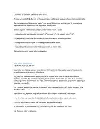 Las vistas se crean en la base de datos activa.

Al crear una vista, SQL Server verifica que existan las tablas a las que se hacen referencia en ella.

Se aconseja probar la sentencia "select" con la cual definiremos la vista antes de crearla para
asegurarnos que el resultado que retorna es el imaginado.

Existen algunas restricciones para el uso de "create view", a saber:

- no puede incluir las cláusulas "compute" ni "compute by" ni la palabra clave "into";

- no se pueden crear vistas temporales ni crear vistas sobre tablas temporales.

- no se pueden asociar reglas ni valores por defecto a las vistas.

- no puede combinarse con otras instrucciones en un mismo lote.

Se pueden construir vistas sobre otras vistas.




104 - Vistas (información)
DETALLE DE CONCEPTO

Las vistas son objetos, así que para obtener información de ellos pueden usarse los siguientes
procedimientos almacenados del sistema:

"sp_help" sin parámetros nos muestra todos los objetos de la base de datos seleccionada,
incluidas las vistas. En la columna "Object_type" aparece "view" si es una vista. Si le enviamos
como argumento el nombre de una vista, obtenemos la fecha de creación, propietario, los campos
y demás información.

"sp_helptext" seguido del nombre de una vista nos muestra el texto que la define, excepto si ha
sido encriptado.

Ejecutando "sp_depends" seguido del nombre de un objeto, obtenemos 2 resultados:

- nombre, tipo, campos, etc. de los objetos de los cuales depende el objeto nombrado y

- nombre y tipo de los objetos que dependen del objeto nombrado.

Si ejecutamos el procedimiento "sp_depends" seguido del nombre de una vista:

sp_depends vista_empleados;
 