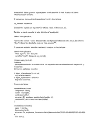 aparecen las tablas (y demás objetos) de las cuales depende la vista, es decir, las tablas
referenciadas en la misma.

Si ejecutamos el procedimiento seguido del nombre de una tabla:

sp_depends empleados;

aparecen los objetos que dependen de la tabla, vistas, restricciones, etc.

También se puede consultar la tabla del sistema "sysobjects":

select *from sysobjects;

Nos muestra nombre y varios datos de todos los objetos de la base de datos actual. La columna
"xtype" indica el tipo de objeto, si es una vista, aparece 'V'.

Si queremos ver todas las vistas creadas por nosotros, podemos tipear:

select *from sysobjects
 where xtype='V' and-- tipo vista
 name like 'vista%';--búsqueda con comodín

PROBLEMA RESUELTO
Problema:
Una empresa almacena la información de sus empleados en dos tablas llamadas "empleados" y
"secciones".
Eliminamos las tablas, si existen:

if object_id('empleados') is not null
 drop table empleados;
if object_id('secciones') is not null
 drop table secciones;

Creamos las tablas:

create table secciones(
 codigo tinyint identity,
 nombre varchar(20),
 sueldo decimal(5,2)
  constraint CK_secciones_sueldo check (sueldo>=0),
 constraint PK_secciones primary key (codigo)
);

 create table empleados(
  legajo int identity,
  documento char(8)
   constraint CK_empleados_documento check (documento like '[0-9][0-9][0-9][0-9][0-9][0-9][0-9][0-
9]'),
  sexo char(1)
 