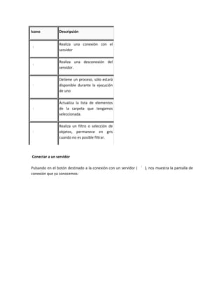 Icono           Descripción


                Realiza una conexión con el
                servidor

                Realiza una desconexión del
                servidor.

                Detiene un proceso, sólo estará
                disponible durante la ejecución
                de uno

                Actualiza la lista de elementos
                de la carpeta que tengamos
                seleccionada.

                Realiza un filtro o selección de
                objetos, permanece en gris
                cuando no es posible filtrar.



Conectar a un servidor

Pulsando en el botón destinado a la conexión con un servidor (   ), nos muestra la pantalla de
conexión que ya conocemos:
 