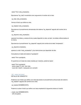 select *from vista_empleados;

Ejecutamos "sp_help" enviándole como argumento el nombre de la vista:

sp_help vista_empleados;

Vemos el texto que define la vista:

sp_helptext vista_empleados;

Ejecutamos el procedimiento almacenado del sistema "sp_depends" seguido del nombre de la
vista:

sp_depends vista_empleados;

aparecen las tablas y campos de las cuales depende la vista, es decir, las tablas referenciadas en
la misma.

Ejecutamos el procedimiento "sp_depends" seguido del nombre de la tabla "empleados":

sp_depends empleados;

aparece la vista "vista_empleados" y las restricciones que dependen de ella.

Consultamos la tabla del sistema "sysobjects":

select *from sysobjects;

Si queremos ver todas las vistas creadas por nosotros, podemos tipear:

select *from sysobjects
 where xtype='V' and-- tipo vista
 name like 'vista%';--búsqueda con comodín



105 - vistas (encriptar)
DETALLE DE CONCEPTO

Podemos ver el texto que define una vista ejecutando el procedimiento almacenado del sistema
"sp_helptext" seguido del nombre de la vista:

sp_helptext NOMBREVISTA;

Podemos ocultar el texto que define una vista empleando la siguiente sintaxis al crearla:

create view NOMBREVISTA
 with encryption
 