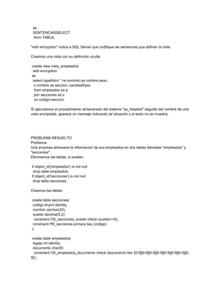 as
 SENTENCIASSELECT
  from TABLA;

"with encryption" indica a SQL Server que codifique las sentencias que definen la vista.

Creamos una vista con su definición oculta:

create view vista_empleados
 with encryption
as
 select (apellido+' '+e.nombre) as nombre,sexo,
  s.nombre as seccion, cantidadhijos
  from empleados as e
  join secciones as s
  on codigo=seccion

Si ejecutamos el procedimiento almacenado del sistema "sp_helptext" seguido del nombre de una
vista encriptada, aparece un mensaje indicando tal situación y el texto no se muestra.




PROBLEMA RESUELTO
Problema:
Una empresa almacena la información de sus empleados en dos tablas llamadas "empleados" y
"secciones".
Eliminamos las tablas, si existen:

if object_id('empleados') is not null
 drop table empleados;
if object_id('secciones') is not null
 drop table secciones;

Creamos las tablas:

create table secciones(
 codigo tinyint identity,
 nombre varchar(20),
 sueldo decimal(5,2)
  constraint CK_secciones_sueldo check (sueldo>=0),
 constraint PK_secciones primary key (codigo)
);

 create table empleados(
  legajo int identity,
  documento char(8)
   constraint CK_empleados_documento check (documento like '[0-9][0-9][0-9][0-9][0-9][0-9][0-9][0-
9]'),
 