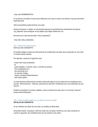 drop view NOMBREVISTA;

Si se elimina una tabla a la que hace referencia una vista, la vista no se elimina, hay que eliminarla
explícitamente.

Solo el propietario puede eliminar una vista.

Antes de eliminar un objeto, se recomienda ejecutar el procedimiento almacenado de sistema
"sp_depends" para averiguar si hay objetos que hagan referencia a él.

Eliminamos la vista denominada "vista_empleados":

drop view vista_empleados;


107 - Vistas (with check option)
DETALLE DE CONCEPTO

Es posible obligar a todas las instrucciones de modificación de datos que se ejecutan en una vista
a cumplir ciertos criterios.

Por ejemplo, creamos la siguiente vista:

create view vista_empleados
as
 select apellido, e.nombre, sexo, s.nombre as seccion
 from empleados as e
 join secciones as s
 on seccion=codigo
 where s.nombre='Administracion'
 with check option;

La vista definida anteriormente muestra solamente algunos de los datos de los empleados de la
sección "Administracion". Además, solamente se permiten modificaciones a los empleados de esa
sección.

Podemos actualizar el nombre, apellido y sexo a través de la vista, pero no el campo "seccion"
porque está restringuido.



108 - Vistas (modificar datos de una tabla a través de vistas)
DETALLE DE CONCEPTO

Si se modifican los datos de una vista, se modifica la tabla base.

Se puede insertar, actualizar o eliminar datos de una tabla a través de una vista, teniendo en
cuenta lo siguiente, las modificaciones que se realizan a las vistas:
 