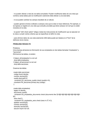 - no pueden afectar a más de una tabla consultada. Pueden modificarse datos de una vista que
combina varias tablas pero la modificación solamente debe afectar a una sola tabla.

- no se pueden cambiar los campos resultado de un cálculo.

- pueden generar errores si afectan a campos a las que la vista no hace referencia. Por ejemplo, si
se ingresa un registro en una vista que consulta una tabla que tiene campos not null que no están
incluidos en la vista.

- la opción "with check option" obliga a todas las instrucciones de modificación que se ejecutan en
la vista a cumplir ciertos criterios que se especifican al definir la vista.

- para eliminar datos de una vista solamente UNA tabla puede ser listada en el "from" de la
definicion de la misma.

PROBLEMA RESUELTO

Problema:
Una empresa almacena la información de sus empleados en dos tablas llamadas "empleados" y
"secciones".
Eliminamos las tablas, si existen:

if object_id('empleados') is not null
 drop table empleados;
if object_id('secciones') is not null
 drop table secciones;

Creamos las tablas:

create table secciones(
 codigo tinyint identity,
 nombre varchar(20),
 sueldo decimal(5,2)
  constraint CK_secciones_sueldo check (sueldo>=0),
 constraint PK_secciones primary key (codigo)
);

 create table empleados(
  legajo int identity,
  documento char(8)
   constraint CK_empleados_documento check (documento like '[0-9][0-9][0-9][0-9][0-9][0-9][0-9][0-
9]'),
  sexo char(1)
   constraint CK_empleados_sexo check (sexo in ('f','m')),
  apellido varchar(20),
  nombre varchar(20),
  domicilio varchar(30),
  seccion tinyint not null,
 