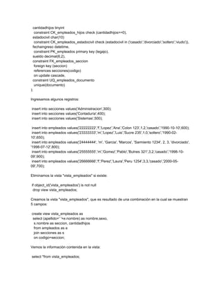 cantidadhijos tinyint
   constraint CK_empleados_hijos check (cantidadhijos>=0),
  estadocivil char(10)
   constraint CK_empleados_estadocivil check (estadocivil in ('casado','divorciado','soltero','viudo')),
  fechaingreso datetime,
   constraint PK_empleados primary key (legajo),
  sueldo decimal(6,2),
  constraint FK_empleados_seccion
   foreign key (seccion)
   references secciones(codigo)
   on update cascade,
  constraint UQ_empleados_documento
   unique(documento)
);

Ingresamos algunos registros:

insert into secciones values('Administracion',300);
insert into secciones values('Contaduría',400);
insert into secciones values('Sistemas',500);

 insert into empleados values('22222222','f','Lopez','Ana','Colon 123',1,2,'casado','1990-10-10',600);
 insert into empleados values('23333333','m','Lopez','Luis','Sucre 235',1,0,'soltero','1990-02-
10',650);
 insert into empleados values('24444444', 'm', 'Garcia', 'Marcos', 'Sarmiento 1234', 2, 3, 'divorciado',
'1998-07-12',800);
 insert into empleados values('25555555','m','Gomez','Pablo','Bulnes 321',3,2,'casado','1998-10-
09',900);
 insert into empleados values('26666666','f','Perez','Laura','Peru 1254',3,3,'casado','2000-05-
09',700);

Eliminamos la vista "vista_empleados" si existe:

if object_id('vista_empleados') is not null
 drop view vista_empleados;

Creamos la vista "vista_empleados", que es resultado de una combinación en la cual se muestran
5 campos:

create view vista_empleados as
 select (apellido+' '+e.nombre) as nombre,sexo,
  s.nombre as seccion, cantidadhijos
  from empleados as e
  join secciones as s
  on codigo=seccion;

Vemos la información contenida en la vista:

select *from vista_empleados;
 