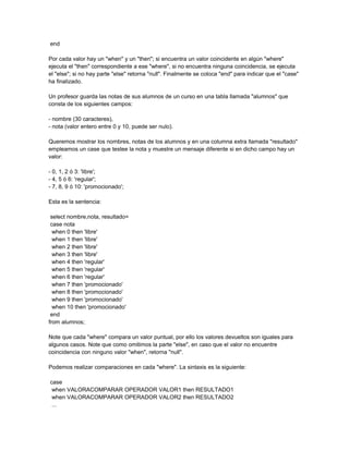 end

Por cada valor hay un "when" y un "then"; si encuentra un valor coincidente en algún "where"
ejecuta el "then" correspondiente a ese "where", si no encuentra ninguna coincidencia, se ejecuta
el "else"; si no hay parte "else" retorna "null". Finalmente se coloca "end" para indicar que el "case"
ha finalizado.

Un profesor guarda las notas de sus alumnos de un curso en una tabla llamada "alumnos" que
consta de los siguientes campos:

- nombre (30 caracteres),
- nota (valor entero entre 0 y 10, puede ser nulo).

Queremos mostrar los nombres, notas de los alumnos y en una columna extra llamada "resultado"
empleamos un case que testee la nota y muestre un mensaje diferente si en dicho campo hay un
valor:

- 0, 1, 2 ó 3: 'libre';
- 4, 5 ó 6: 'regular';
- 7, 8, 9 ó 10: 'promocionado';

Esta es la sentencia:

 select nombre,nota, resultado=
 case nota
  when 0 then 'libre'
  when 1 then 'libre'
  when 2 then 'libre'
  when 3 then 'libre'
  when 4 then 'regular'
  when 5 then 'regular'
  when 6 then 'regular'
  when 7 then 'promocionado'
  when 8 then 'promocionado'
  when 9 then 'promocionado'
  when 10 then 'promocionado'
 end
from alumnos;

Note que cada "where" compara un valor puntual, por ello los valores devueltos son iguales para
algunos casos. Note que como omitimos la parte "else", en caso que el valor no encuentre
coincidencia con ninguno valor "when", retorna "null".

Podemos realizar comparaciones en cada "where". La sintaxis es la siguiente:

case
 when VALORACOMPARAR OPERADOR VALOR1 then RESULTADO1
 when VALORACOMPARAR OPERADOR VALOR2 then RESULTADO2
 ...
 