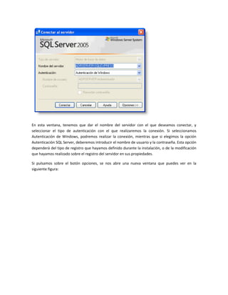 En esta ventana, tenemos que dar el nombre del servidor con el que deseamos conectar, y
seleccionar el tipo de autenticación con el que realizaremos la conexión. Si seleccionamos
Autenticación de Windows, podremos realizar la conexión, mientras que si elegimos la opción
Autenticación SQL Server, deberemos introducir el nombre de usuario y la contraseña. Esta opción
dependerá del tipo de registro que hayamos definido durante la instalación, o de la modificación
que hayamos realizado sobre el registro del servidor en sus propiedades.

Si pulsamos sobre el botón opciones, se nos abre una nueva ventana que puedes ver en la
siguiente figura:
 