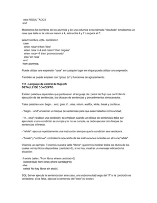 else RESULTADO3
end

Mostramos los nombres de los alumnos y en una columna extra llamada "resultado" empleamos un
case que teste si la nota es menor a 4, está entre 4 y 7 o supera el 7:

select nombre, nota, condicion=
  case
   when nota<4 then 'libre'
   when nota >=4 and nota<7 then 'regular'
   when nota>=7 then 'promocionado'
   else 'sin nota'
  end
 from alumnos;

Puede utilizar una expresión "case" en cualquier lugar en el que pueda utilizar una expresión.

También se puede emplear con "group by" y funciones de agrupamiento.

111 - Lenguaje de control de flujo (if)
DETALLE DE CONCEPTO

Existen palabras especiales que pertenecen al lenguaje de control de flujo que controlan la
ejecución de las sentencias, los bloques de sentencias y procedimientos almacenados.

Tales palabras son: begin... end, goto, if... else, return, waitfor, while, break y continue.

- "begin... end" encierran un bloque de sentencias para que sean tratados como unidad.

- "if... else": testean una condición; se emplean cuando un bloque de sentencias debe ser
ejecutado si una condición se cumple y si no se cumple, se debe ejecutar otro bloque de
sentencias diferente.

- "while": ejecuta repetidamente una instrucción siempre que la condición sea verdadera.

- "break" y "continue": controlan la operación de las instrucciones incluidas en el bucle "while".

Veamos un ejemplo. Tenemos nuestra tabla "libros"; queremos mostrar todos los títulos de los
cuales no hay libros disponibles (cantidad=0), si no hay, mostrar un mensaje indicando tal
situación:

if exists (select *from libros where cantidad=0)
 (select titulo from libros where cantidad=0)
else
 select 'No hay libros sin stock';

SQL Server ejecuta la sentencia (en este caso, una subconsulta) luego del "if" si la condición es
verdadera; si es falsa, ejecuta la sentencia del "else" (si existe).
 
