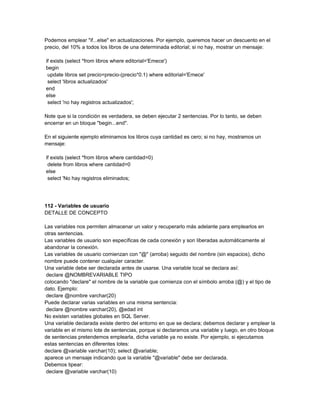 Podemos emplear "if...else" en actualizaciones. Por ejemplo, queremos hacer un descuento en el
precio, del 10% a todos los libros de una determinada editorial; si no hay, mostrar un mensaje:

if exists (select *from libros where editorial='Emece')
begin
 update libros set precio=precio-(precio*0.1) where editorial='Emece'
 select 'libros actualizados'
end
else
 select 'no hay registros actualizados';

Note que si la condición es verdadera, se deben ejecutar 2 sentencias. Por lo tanto, se deben
encerrar en un bloque "begin...end".

En el siguiente ejemplo eliminamos los libros cuya cantidad es cero; si no hay, mostramos un
mensaje:

if exists (select *from libros where cantidad=0)
 delete from libros where cantidad=0
else
 select 'No hay registros eliminados;




112 - Variables de usuario
DETALLE DE CONCEPTO

Las variables nos permiten almacenar un valor y recuperarlo más adelante para emplearlos en
otras sentencias.
Las variables de usuario son específicas de cada conexión y son liberadas automáticamente al
abandonar la conexión.
Las variables de usuario comienzan con "@" (arroba) seguido del nombre (sin espacios), dicho
nombre puede contener cualquier caracter.
Una variable debe ser declarada antes de usarse. Una variable local se declara así:
 declare @NOMBREVARIABLE TIPO
colocando "declare" el nombre de la variable que comienza con el símbolo arroba (@) y el tipo de
dato. Ejemplo:
 declare @nombre varchar(20)
Puede declarar varias variables en una misma sentencia:
 declare @nombre varchar(20), @edad int
No existen variables globales en SQL Server.
Una variable declarada existe dentro del entorno en que se declara; debemos declarar y emplear la
variable en el mismo lote de sentencias, porque si declaramos una variable y luego, en otro bloque
de sentencias pretendemos emplearla, dicha variable ya no existe. Por ejemplo, si ejecutamos
estas sentencias en diferentes lotes:
declare @variable varchar(10); select @variable;
aparece un mensaje indicando que la variable "@variable" debe ser declarada.
Debemos tipear:
 declare @variable varchar(10)
 