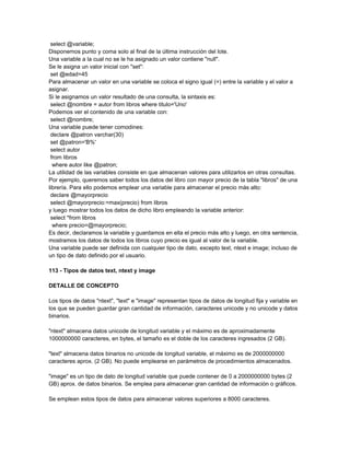 select @variable;
Disponemos punto y coma solo al final de la última instrucción del lote.
Una variable a la cual no se le ha asignado un valor contiene "null".
Se le asigna un valor inicial con "set":
 set @edad=45
Para almacenar un valor en una variable se coloca el signo igual (=) entre la variable y el valor a
asignar.
Si le asignamos un valor resultado de una consulta, la sintaxis es:
 select @nombre = autor from libros where titulo='Uno'
Podemos ver el contenido de una variable con:
 select @nombre;
Una variable puede tener comodines:
 declare @patron varchar(30)
 set @patron='B%'
 select autor
 from libros
  where autor like @patron;
La utilidad de las variables consiste en que almacenan valores para utilizarlos en otras consultas.
Por ejemplo, queremos saber todos los datos del libro con mayor precio de la tabla "libros" de una
librería. Para ello podemos emplear una variable para almacenar el precio más alto:
 declare @mayorprecio
 select @mayorprecio:=max(precio) from libros
y luego mostrar todos los datos de dicho libro empleando la variable anterior:
 select *from libros
  where precio=@mayorprecio;
Es decir, declaramos la variable y guardamos en ella el precio más alto y luego, en otra sentencia,
mostramos los datos de todos los libros cuyo precio es igual al valor de la variable.
Una variable puede ser definida con cualquier tipo de dato, excepto text, ntext e image; incluso de
un tipo de dato definido por el usuario.

113 - Tipos de datos text, ntext y image

DETALLE DE CONCEPTO

Los tipos de datos "ntext", "text" e "image" representan tipos de datos de longitud fija y variable en
los que se pueden guardar gran cantidad de información, caracteres unicode y no unicode y datos
binarios.

"ntext" almacena datos unicode de longitud variable y el máximo es de aproximadamente
1000000000 caracteres, en bytes, el tamaño es el doble de los caracteres ingresados (2 GB).

"text" almacena datos binarios no unicode de longitud variable, el máximo es de 2000000000
caracteres aprox. (2 GB). No puede emplearse en parámetros de procedimientos almacenados.

"image" es un tipo de dato de longitud variable que puede contener de 0 a 2000000000 bytes (2
GB) aprox. de datos binarios. Se emplea para almacenar gran cantidad de información o gráficos.

Se emplean estos tipos de datos para almacenar valores superiores a 8000 caracteres.
 