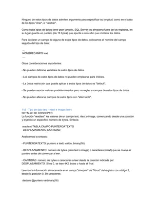 Ninguno de estos tipos de datos admiten argumento para especificar su longitud, como en el caso
de los tipos "char", o "varchar".

Como estos tipos de datos tiene gran tamaño, SQL Server los almacena fuera de los registros, en
su lugar guarda un puntero (de 16 bytes) que apunta a otro sitio que contiene los datos.

Para declarar un campo de alguno de estos tipos de datos, colocamos el nombre del campo
seguido del tipo de dato:

...
NOMBRECAMPO text
....

Otras consideraciones importantes:

- No pueden definirse variables de estos tipos de datos.

- Los campos de estos tipos de datos no pueden emplearse para índices.

- La única restricción que puede aplicar a estos tipos de datos es "default".

- Se pueden asociar valores predeterminados pero no reglas a campos de estos tipos de datos.

- No pueden alterarse campos de estos tipos con "alter table".



115 - Tipo de dato text - ntext e image (leer)
DETALLE DE CONCEPTO
La función "readtext" lee valores de un campo text, ntext o image, comenzando desde una posición
y leyendo un específico número de bytes. Sintaxis:

readtext TABLA.CAMPO PUNTEROATEXTO
 DESPLAZAMIENTO CANTIDAD;

Analicemos la sintaxis:

- PUNTEROATEXTO: puntero a texto válido, binary(16).

- DESPLAZAMIENTO: número de bytes (para text o image) o caracteres (ntext) que se mueve el
puntero antes de comenzar a leer.

- CANTIDAD: número de bytes o caracteres a leer desde la posición indicada por
DESPLAZAMIENTO. Si es 0, se leen 4KB bytes o hasta el final.

Leemos la información almacenada en el campo "sinopsis" de "libros" del registro con código 2,
desde la posición 9, 50 caracteres:

declare @puntero varbinary(16)
 