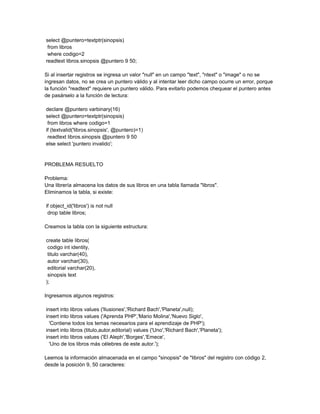 select @puntero=textptr(sinopsis)
 from libros
 where codigo=2
readtext libros.sinopsis @puntero 9 50;

Si al insertar registros se ingresa un valor "null" en un campo "text", "ntext" o "image" o no se
ingresan datos, no se crea un puntero válido y al intentar leer dicho campo ocurre un error, porque
la función "readtext" requiere un puntero válido. Para evitarlo podemos chequear el puntero antes
de pasárselo a la función de lectura:

declare @puntero varbinary(16)
select @puntero=textptr(sinopsis)
 from libros where codigo=1
if (textvalid('libros.sinopsis', @puntero)=1)
 readtext libros.sinopsis @puntero 9 50
else select 'puntero invalido';


PROBLEMA RESUELTO

Problema:
Una librería almacena los datos de sus libros en una tabla llamada "libros".
Eliminamos la tabla, si existe:

if object_id('libros') is not null
 drop table libros;

Creamos la tabla con la siguiente estructura:

create table libros(
 codigo int identity,
 titulo varchar(40),
 autor varchar(30),
 editorial varchar(20),
 sinopsis text
);

Ingresamos algunos registros:

insert into libros values ('Ilusiones','Richard Bach','Planeta',null);
insert into libros values ('Aprenda PHP','Mario Molina','Nuevo Siglo',
  'Contiene todos los temas necesarios para el aprendizaje de PHP');
insert into libros (titulo,autor,editorial) values ('Uno','Richard Bach','Planeta');
insert into libros values ('El Aleph','Borges','Emece',
  'Uno de los libros más célebres de este autor.');

Leemos la información almacenada en el campo "sinopsis" de "libros" del registro con código 2,
desde la posición 9, 50 caracteres:
 