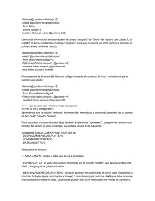 declare @puntero varbinary(16)
select @puntero=textptr(sinopsis)
 from libros
 where codigo=2
readtext libros.sinopsis @puntero 9 50;

Leemos la información almacenada en el campo "sinopsis" de "libros" del registro con código 3, tal
registro no tiene inicializado el campo "sinopsis", para que no ocurra un error, vamos a controlar el
puntero antes de leer el campo:

declare @puntero varbinary(16)
select @puntero=textptr(sinopsis)
 from libros where codigo=3
if (textvalid('libros.sinopsis', @puntero)=1)
 readtext libros.sinopsis @puntero 0 0
else select 'puntero invalido';

Recuperamos la sinopsis del libro con código 4 (desde el comienzo al final), controlando que el
puntero sea válido:

declare @puntero varbinary(16)
select @puntero=textptr(sinopsis)
 from libros where codigo=4
if (textvalid('libros.sinopsis', @puntero)=1)
 readtext libros.sinopsis @puntero 0 0

117 - Tipo de dato text - ntext e image (actualizar)
DETALLE DEL CONCEPTO
Aprendimos que la función "writetext" sobreescribe, reemplaza el contenido completo de un campo
de tipo "text", "ntext" o "image".

Para actualizar campos de estos tipos también empleamos "updatetext", que permite cambiar una
porción del campo (o todo el campo). La sintaxis básica es la siguiente:

updatetext TABLA.CAMPO PUNTEROATEXTO
DESPLAZAMIENTODELPUNTERO
LONGITUDDEBORRADO
DATOAINSERTAR;

Analizamos la sintaxis:

- TABLA.CAMPO: campo y tabla que se va a actualizar.

- PUNTEROATEXTO: valor del puntero, retornado por la función "textptr", que apunta al dato text,
ntext o image que se quiere actualizar.

- DESPLAZAMIENTODELPUNTERO: indica la posición en que inserta el nuevo dato. Especifica la
cantidad de bytes (para campos text e image) o caracteres (para campos ntext) que debe moverse
el puntero para insertar el dato. Los valores pueden ser: 0 (el nuevo dato se inserta al comienzo),
 