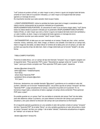 "null" (coloca el puntero al final), un valor mayor a cero y menor o igual a la longitud total del texto
(inserta el nuevo dato en la posición indicada) y un valor mayor a la longitud total del campo
(genera un mensaje de error).
Es importante recordar que cada caracter ntext ocupa 2 bytes.

- LONGITUDDEBORRADO: indica la cantidad de bytes (para text e image) o caracteres (para
ntext) a borrar comenzando de la posición indicada por el parámetro
DESPLAZAMIENTODELPUNTERO. Si colocamos el valor 0 (no se borra ningún dato), "null" (borra
todos los datos desde la posición indicada por el parámetro DESPLAZAMIENTODELPUNTERO
hasta el final), un valor mayor que cero y menor o igual a la longitud del texto (borra tal cantidad) y
un valor inválido, es decir, mayor a la longitud del texto (genera un mensaje de error).
Es importante recordar que cada caracter "ntext" ocupa 2 bytes.

- DATOAINSERTAR: el dato que va a ser insertado en el campo. Puede ser char, nchar, varchar,
nvarchar, binary, varbinary, text, ntext, image, un literal o una variable. Si el dato es un campo text,
ntext o image de otra tabla, se debe indicar el nombre de la tabla junto con el campo y el valor del
puntero que apunta al tipo de dato text, ntext o image (retornado por la función "textptr"), de esta
forma:


TABLA.CAMPO PUNTERO;

Tenemos la tabla libros, con un campo de tipo text llamado "sinopsis"; hay un registro cargado con
el siguiente texto: "Para aprender PHP a paso." Necesitamos agregar antes de "a paso" el texto
"paso " para que el texto completo sea "Para aprender PHP paso a paso", tipeamos:

declare @puntero binary(16)
select @puntero = textptr(sinopsis)
 from libros
 where titulo='Aprenda PHP'
updatetext libros.sinopsis @puntero
 18 0 'paso ';

Entonces, declaramos una variable llamada "@puntero"; guardamos en la variable el valor del
puntero, obtenido con la función "textptr(sinopsis)", tal puntero apunta al campo "sinopsis" del libro
"Aprenda PHP". Luego actualizamos el campo, colocando el puntero en la posición 18, no
borramos ningún byte y colocamos el texto a agregar; el campo ahora contendrá "Para aprencer
PHP paso a paso".

Es posible guardar en un campo "text" de una tabla el contenido del campo "text" de otra tabla;
para ello debemos utilizar 2 punteros, uno para obtener la dirección del campo que queremos
actualizar y otro para obtener la dirección del campo del cual extraemos la información.

En el siguiente ejemplo guardamos en una variable el valor del puntero a texto al campo "sinopsis"
del libro "Aprenda PHP" de la tabla "libros"; en otra variable guardamos el valor del puntero a texto
al campo "sinopsis" del libro con código 1 de la tabla "ofertas"; finalmente actualizamos el registro
de "ofertas" con el texto de "libros".

declare @puntero1 binary(16)
 