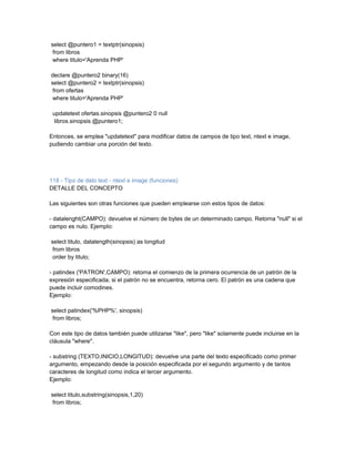 select @puntero1 = textptr(sinopsis)
 from libros
 where titulo='Aprenda PHP'

declare @puntero2 binary(16)
select @puntero2 = textptr(sinopsis)
 from ofertas
 where titulo='Aprenda PHP'

 updatetext ofertas.sinopsis @puntero2 0 null
  libros.sinopsis @puntero1;

Entonces, se emplea "updatetext" para modificar datos de campos de tipo text, ntext e image,
pudiendo cambiar una porción del texto.




118 - Tipo de dato text - ntext e image (funciones)
DETALLE DEL CONCEPTO

Las siguientes son otras funciones que pueden emplearse con estos tipos de datos:

- datalenght(CAMPO): devuelve el número de bytes de un determinado campo. Retorna "null" si el
campo es nulo. Ejemplo:

select titulo, datalength(sinopsis) as longitud
 from libros
 order by titulo;

- patindex ('PATRON',CAMPO): retorna el comienzo de la primera ocurrencia de un patrón de la
expresión especificada, si el patrón no se encuentra, retorna cero. El patrón es una cadena que
puede incluir comodines.
Ejemplo:

select patindex('%PHP%', sinopsis)
 from libros;

Con este tipo de datos también puede utilizarse "like", pero "like" solamente puede incluirse en la
cláusula "where".

- substring (TEXTO,INICIO,LONGITUD): devuelve una parte del texto especificado como primer
argumento, empezando desde la posición especificada por el segundo argumento y de tantos
caracteres de longitud como indica el tercer argumento.
Ejemplo:

select titulo,substring(sinopsis,1,20)
 from libros;
 