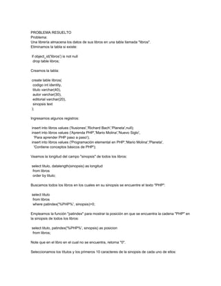 PROBLEMA RESUELTO
Problema:
Una librería almacena los datos de sus libros en una tabla llamada "libros".
Eliminamos la tabla si existe:

if object_id('libros') is not null
 drop table libros;

Creamos la tabla:

create table libros(
 codigo int identity,
 titulo varchar(40),
 autor varchar(30),
 editorial varchar(20),
 sinopsis text
);

Ingresamos algunos registros:

insert into libros values ('Ilusiones','Richard Bach','Planeta',null);
insert into libros values ('Aprenda PHP','Mario Molina','Nuevo Siglo',
  'Para aprender PHP paso a paso');
insert into libros values ('Programación elemental en PHP','Mario Molina','Planeta',
  'Contiene conceptos básicos de PHP');

Veamos la longitud del campo "sinopsis" de todos los libros:

select titulo, datalength(sinopsis) as longitud
 from libros
 order by titulo;

Buscamos todos los libros en los cuales en su sinopsis se encuentre el texto "PHP":

select titulo
 from libros
 where patindex('%PHP%', sinopsis)>0;

Empleamos la función "patindex" para mostrar la posición en que se encuentra la cadena "PHP" en
la sinopsis de todos los libros:

select titulo, patindex('%PHP%', sinopsis) as posicion
 from libros;

Note que en el libro en el cual no se encuentra, retorna "0".

Seleccionamos los títulos y los primeros 10 caracteres de la sinopsis de cada uno de ellos:
 