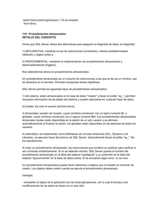 select titulo,substring(sinopsis,1,10) as sinopsis
 from libros;


119 - Procedimientos almacenados
DETALLE DEL CONCEPTO

Vimos que SQL Server ofrece dos alternativas para asegurar la integridad de datos, la integridad:

1) DECLARATIVA, mediante el uso de restricciones (constraints), valores predeterminados
(defaults) y reglas (rules) y

2) PROCEDIMENTAL, mediante la implementación de procedimientos almacenados y
desencadenadores (triggers).

Nos detendremos ahora en procedimientos almacenados.

Un procedimiento almacenado es un conjunto de instrucciones a las que se les da un nombre, que
se almacena en el servidor. Permiten encapsular tareas repetitivas.

SQL Server permite los siguientes tipos de procedimientos almacenados:

1) del sistema: están almacenados en la base de datos "master" y llevan el prefijo "sp_"; permiten
recuperar información de las tablas del sistema y pueden ejecutarse en cualquier base de datos.

2) locales: los crea el usuario (próximo tema).

3) temporales: pueden ser locales, cuyos nombres comienzan con un signo numeral (#), o
globales, cuyos nombres comienzan con 2 signos numeral (##). Los procedimientos almacenados
temporales locales están disponibles en la sesión de un solo usuario y se eliminan
automáticamente al finalizar la sesión; los globales están disponibles en las sesiones de todos los
usuarios.

4) extendidos: se implementan como bibliotecas de vínculos dinámicos (DLL, Dynamic-Link
Libraries), se ejecutan fuera del entorno de SQL Server. Generalmente llevan el prefijo "xp_". No
los estudiaremos.

Al crear un procedimiento almacenado, las instrucciones que contiene se analizan para verificar si
son correctas sintácticamente. Si no se detectan errores, SQL Server guarda el nombre del
procedimiento almacenado en la tabla del sistema "sysobjects" y su contenido en la tabla del
sistema "syscomments" en la base de datos activa. Si se encuentra algún error, no se crea.

Un procedimiento almacenados puede hacer referencia a objetos que no existen al momento de
crearlo. Los objetos deben existir cuando se ejecute el procedimiento almacenado.

Ventajas:

- comparten la lógica de la aplicación con las otras aplicaciones, con lo cual el acceso y las
modificaciones de los datos se hacen en un solo sitio.
 