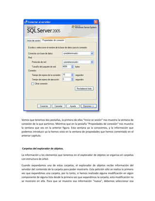 Vemos que tenemos dos pestañas, la primera de ellas "Inicio se sesión" nos muestra la ventana de
conexión de la que partimos. Mientras que en la pestaña "Propiedades de conexión" nos muestra
la ventana que ves en la anterior figura. Esta ventana ya la conocemos, y la información que
podemos introducir ya la hemos visto en la ventana de propiedades que hemos comentado en el
anterior capítulo.



Carpetas del explorador de objetos.

La información y los elementos que tenemos en el explorador de objetos se organiza en carpetas
con estructura de árbol.

Cuando expandamos una de estas carpetas, el explorador de objetos recibe información del
servidor del contenido de la carpeta para poder mostrarlo. Esta petición sólo se realiza la primera
vez que expandimos una carpeta, por lo tanto, si hemos realizado alguna modificación en algún
componente de alguna lista desde la primera vez que expandimos la carpeta, esta modificación no
se mostrará en ella. Para que se muestre esa información "nueva", debemos seleccionar esa
 