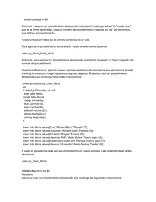 where cantidad <=10;

Entonces, creamos un procedimiento almacenado colocando "create procedure" (o "create proc",
que es la forma abreviada), luego el nombre del procedimiento y seguido de "as" las sentencias
que definen el procedimiento.

"create procedure" debe ser la primera sentencia de un lote.

Para ejecutar el procedimiento almacenado creado anteriormente tipeamos:

exec pa_libros_limite_stock;

Entonces, para ejecutar un procedimiento almacenado colocamos "execute" (o "exec") seguido del
nombre del procedimiento.

Cuando realizamos un ejercicio nuevo, siempre realizamos las mismas tareas: eliminamos la tabla
si existe, la creamos y luego ingresamos algunos registros. Podemos crear un procedimiento
almacenado que contenga todas estas instrucciones:

create procedure pa_crear_libros
 as
 if object_id('libros')is not null
  drop table libros;
 create table libros(
  codigo int identity,
  titulo varchar(40),
  autor varchar(30),
  editorial varchar(20),
  precio decimal(5,2),
  primary key(codigo)
 );

 insert into libros values('Uno','Richard Bach','Planeta',15);
 insert into libros values('Ilusiones','Richard Bach','Planeta',18);
 insert into libros values('El aleph','Borges','Emece',25);
 insert into libros values('Aprenda PHP','Mario Molina','Nuevo siglo',45);
 insert into libros values('Matematica estas ahi','Paenza','Nuevo siglo',12);
 insert into libros values('Java en 10 minutos','Mario Molina','Paidos',35);

Y luego lo ejecutamos cada vez que comenzamos un nuevo ejercicio y así evitamos tipear tantas
sentencias:

exec pa_crear_libros;


PROBLEMA RESUELTO
Problema:
Vamos a crear un procedimiento almacenado que contenga las siguientes instrucciones:
 