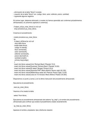 - eliminación de la tabla "libros" si existe;
- creación de la tabla "libros" con: codigo, titulo, autor, editorial, precio, cantidad;
- ingresode algunos registros.

En primer lugar, debemos eliminarlo, si existe (no hemos aprendido aún a eliminar procedimientos
almacenados, en próximos capítulos lo veremos):

if object_id('pa_crear_libros') is not null
 drop procedure pa_crear_libros;

Creamos el procedimiento:

create procedure pa_crear_libros
as
 if object_id('libros')is not null
  drop table libros
 create table libros(
  codigo int identity,
  titulo varchar(40),
  autor varchar(30),
  editorial varchar(20),
  precio decimal(5,2),
  cantidad smallint,
  primary key(codigo)
 )
 insert into libros values('Uno','Richard Bach','Planeta',15,5)
 insert into libros values('Ilusiones','Richard Bach','Planeta',18,50)
 insert into libros values('El aleph','Borges','Emece',25,9)
 insert into libros values('Aprenda PHP','Mario Molina','Nuevo siglo',45,100)
 insert into libros values('Matematica estas ahi','Paenza','Nuevo siglo',12,50)
 insert into libros values('Java en 10 minutos','Mario Molina','Paidos',35,300);

Disponemos un punto y coma (;) en la última instrucción del procedimiento almacenado.

Ejecutamos el procedimiento:

exec pa_crear_libros;

Veamos si ha creado la tabla:

select *from libros;

Ejecutamos el procedimiento almacenado del sistema "sp_help" y el nombre del procedimiento
almacenado para verificar que existe el procedimiento creado recientemente:

sp_help pa_crear_libros;

Aparece el nombre, propietario, tipo y fecha de creación.
 