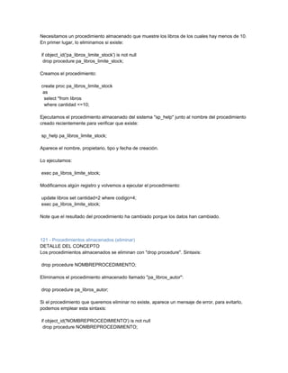 Necesitamos un procedimiento almacenado que muestre los libros de los cuales hay menos de 10.
En primer lugar, lo eliminamos si existe:

if object_id('pa_libros_limite_stock') is not null
 drop procedure pa_libros_limite_stock;

Creamos el procedimiento:

create proc pa_libros_limite_stock
 as
  select *from libros
  where cantidad <=10;

Ejecutamos el procedimiento almacenado del sistema "sp_help" junto al nombre del procedimiento
creado recientemente para verificar que existe:

sp_help pa_libros_limite_stock;

Aparece el nombre, propietario, tipo y fecha de creación.

Lo ejecutamos:

exec pa_libros_limite_stock;

Modificamos algún registro y volvemos a ejecutar el procedimiento:

update libros set cantidad=2 where codigo=4;
exec pa_libros_limite_stock;

Note que el resultado del procedimiento ha cambiado porque los datos han cambiado.



121 - Procedimientos almacenados (eliminar)
DETALLE DEL CONCEPTO
Los procedimientos almacenados se eliminan con "drop procedure". Sintaxis:

drop procedure NOMBREPROCEDIMIENTO;

Eliminamos el procedimiento almacenado llamado "pa_libros_autor":

drop procedure pa_libros_autor;

Si el procedimiento que queremos eliminar no existe, aparece un mensaje de error, para evitarlo,
podemos emplear esta sintaxis:

if object_id('NOMBREPROCEDIMIENTO') is not null
 drop procedure NOMBREPROCEDIMIENTO;
 