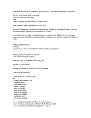 Eliminamos, si existe, el procedimiento "pa_libros_autor", si no existe, mostramos un mensaje:

if object_id('pa_libros_autor') is not null
 drop procedure pa_libros_autor
else
 select 'No existe el procedimiento "pa_libros_autor"';

"drop procedure" puede abreviarse con "drop proc".

Se recomienda ejecutar el procedimiento almacenado del sistema "sp_depends" para ver si algún
objeto depende del procedimiento que deseamos eliminar.

Podemos eliminar una tabla de la cual dependa un procedimiento, SQL Server lo permite, pero
luego, al ejecutar el procedimiento, aparecerá un mensaje de error porque la tabla referenciada no
existe.


PROBLEMA RESUELTO
Problema:
Eliminamos, si existe, el procedimiento almacenado "pa_crear_libros":


if object_id('pa_crear_libros') is not null
 drop procedure pa_crear_libros;

Verificamos que no existe ejecutando "sp_help":

sp_help pa_crear_libros;

Aparece un mensaje de error indicando que no existe.

Creamos el procedimiento:

create procedure pa_crear_libros
as
 if object_id('libros')is not null
  drop table libros
 create table libros(
  codigo int identity,
  titulo varchar(40),
  autor varchar(30),
  editorial varchar(20),
  precio decimal(5,2),
  cantidad smallint,
  primary key(codigo)
 )
 insert into libros values('Uno','Richard Bach','Planeta',15,5)
 insert into libros values('Ilusiones','Richard Bach','Planeta',18,50)
 insert into libros values('El aleph','Borges','Emece',25,9)
 