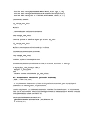 insert into libros values('Aprenda PHP','Mario Molina','Nuevo siglo',45,100)
 insert into libros values('Matematica estas ahi','Paenza','Nuevo siglo',12,50)
 insert into libros values('Java en 10 minutos','Mario Molina','Paidos',35,300);

Verificamos que existe:

sp_help pa_crear_libros;

Aparece.

Lo eliminamos sin corroborar su existencia:

drop proc pa_crear_libros;

Vemos si aparece en la lista de objetos que muestra "sp_help":

sp_help pa_crear_libros;

Aparece un mensaje de error indicando que no existe.

Solicitamos su eliminación nuevamente:

drop proc pa_crear_libros;

No existe, aparece un mensaje de error.

Solicitamos su eliminación verificando si existe, si no existe, mostramos un mensaje:

if object_id('pa_crear_libros') is not null
 drop proc pa_crear_libros
else
 select 'No existe el procedimiento "pa_crear_libros"';

122 - Procedimientos almacenados (parámetros de entrada)
DETALLE DEL CONCEPTO

Los procedimientos almacenados pueden recibir y devolver información; para ello se emplean
parámetros, de entrada y salida, respectivamente.

Veamos los primeros. Los parámetros de entrada posibilitan pasar información a un procedimiento.
Para que un procedimiento almacenado admita parámetros de entrada se deben declarar variables
como parámetros al crearlo. La sintaxis es:

create proc NOMBREPROCEDIMIENTO
 @NOMBREPARAMETRO TIPO =VALORPORDEFECTO
 as SENTENCIAS;
 