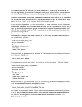 Los parámetros se definen luego del nombre del procedimiento, comenzando el nombre con un
signo arroba (@). Los parámetros son locales al procedimiento, es decir, existen solamente dentro
del mismo. Pueden declararse varios parámetros por procedimiento, se separan por comas.

Cuando el procedimiento es ejecutado, deben explicitarse valores para cada uno de los parámetros
(en el orden que fueron definidos), a menos que se haya definido un valor por defecto, en tal caso,
pueden omitirse. Pueden ser de cualquier tipo de dato (excepto cursor).

Luego de definir un parámetro y su tipo, opcionalmente, se puede especificar un valor por defecto;
tal valor es el que asume el procedimiento al ser ejecutado si no recibe parámetros. Si no se coloca
valor por defecto, un procedimiento definido con parámetros no puede ejecutarse sin valores para
ellos. El valor por defecto puede ser "null" o una constante, también puede incluir comodines si el
procedimiento emplea "like".

Creamos un procedimiento que recibe el nombre de un autor como parámetro para mostrar todos
los libros del autor solicitado:

create procedure pa_libros_autor
 @autor varchar(30)
as
 select titulo, editorial,precio
  from libros
  where autor= @autor;

El procedimiento se ejecuta colocando "execute" (o "exec") seguido del nombre del procedimiento
y un valor para el parámetro:

exec pa_libros_autor 'Borges';

Creamos un procedimiento que recibe 2 parámetros, el nombre de un autor y el de una editorial:

create procedure pa_libros_autor_editorial
 @autor varchar(30),
 @editorial varchar(20)
as
 select titulo, precio
  from libros
  where autor= @autor and
  editorial=@editorial;

El procedimiento se ejecuta colocando "execute" (o "exec") seguido del nombre del procedimiento
y los valores para los parámetros separados por comas:

exec pa_libros_autor_editorial 'Richard Bach','Planeta';

Los valores de un parámetro pueden pasarse al procedimiento mediante el nombre del parámetro
o por su posición. La sintaxis anterior ejecuta el procedimiento pasando valores a los parámetros
por posición. También podemos emplear la otra sintaxis en la cual pasamos valores a los
parámetros por su nombre:
 