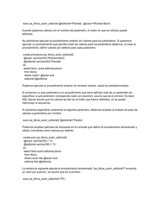 exec pa_libros_autor_editorial @editorial='Planeta', @autor='Richard Bach';

Cuando pasamos valores con el nombre del parámetro, el orden en que se colocan puede
alterarse.

No podríamos ejecutar el procedimiento anterior sin valores para los parámetros. Si queremos
ejecutar un procedimiento que permita omitir los valores para los parámetros debemos, al crear el
procedimiento, definir valores por defecto para cada parámetro:

create procedure pa_libros_autor_editorial2
 @autor varchar(30)='Richard Bach',
 @editorial varchar(20)='Planeta'
as
 select titulo, autor,editorial,precio
  from libros
  where autor= @autor and
  editorial=@editorial;

Podemos ejecutar el procedimiento anterior sin enviarle valores, usará los predeterminados.

Si enviamos un solo parámetro a un procedimiento que tiene definido más de un parámetro sin
especificar a qué parámetro corresponde (valor por posición), asume que es el primero. Es decir,
SQL Server asume que los valores se dan en el orden que fueron definidos, no se puede
interrumpir la secuencia.

Si queremos especificar solamente el segundo parámetro, debemos emplear la sintaxis de paso de
valores a parámetros por nombre:

exec pa_libros_autor_editorial2 @editorial='Paidos';

Podemos emplear patrones de búsqueda en la consulta que define el procedimiento almacenado y
utilizar comodines como valores por defecto:

create proc pa_libros_autor_editorial3
 @autor varchar(30) = '%',
 @editorial varchar(30) = '%'
as
 select titulo,autor,editorial,precio
  from libros
  where autor like @autor and
  editorial like @editorial;

La sentencia siguiente ejecuta el procedimiento almacenado "pa_libros_autor_editorial3" enviando
un valor por posición, se asume que es el primero.

exec pa_libros_autor_editorial3 'P%';
 